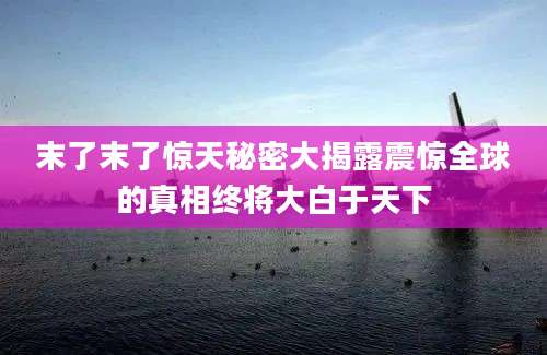末了末了惊天秘密大揭露震惊全球的真相终将大白于天下