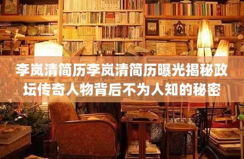 李岚清简历李岚清简历曝光揭秘政坛传奇人物背后不为人知的秘密