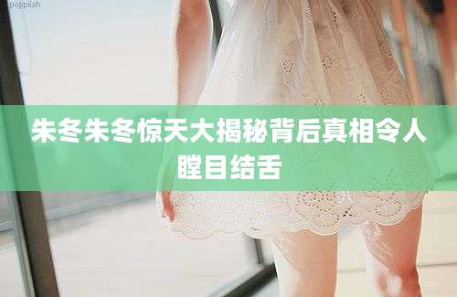 朱冬朱冬惊天大揭秘背后真相令人瞠目结舌