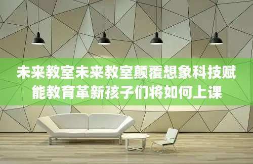 未来教室未来教室颠覆想象科技赋能教育革新孩子们将如何上课