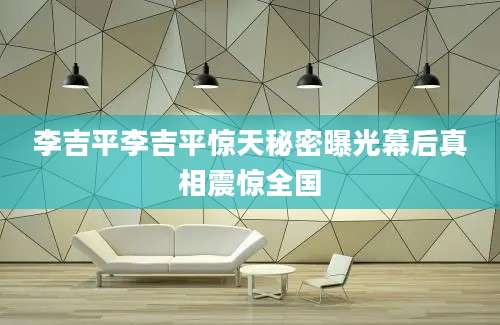 李吉平李吉平惊天秘密曝光幕后真相震惊全国