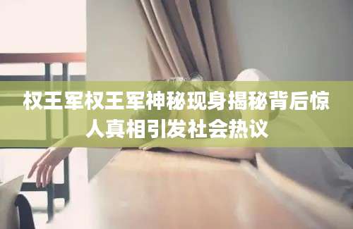 权王军权王军神秘现身揭秘背后惊人真相引发社会热议