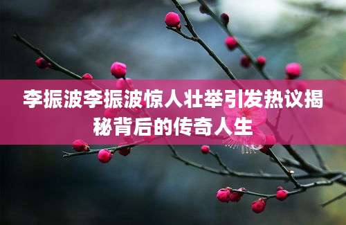 李振波李振波惊人壮举引发热议揭秘背后的传奇人生