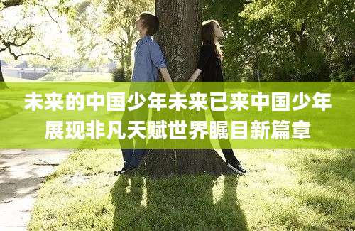 未来的中国少年未来已来中国少年展现非凡天赋世界瞩目新篇章