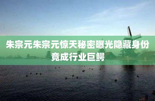 朱宗元朱宗元惊天秘密曝光隐藏身份竟成行业巨鳄