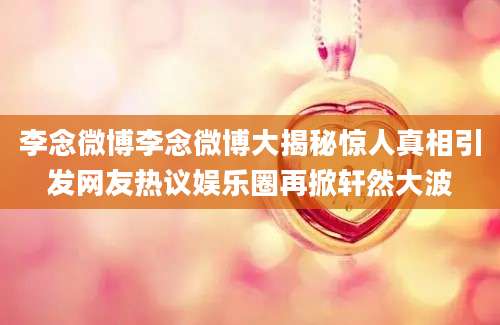 李念微博李念微博大揭秘惊人真相引发网友热议娱乐圈再掀轩然大波