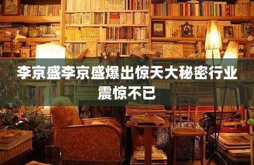 李京盛李京盛爆出惊天大秘密行业震惊不已