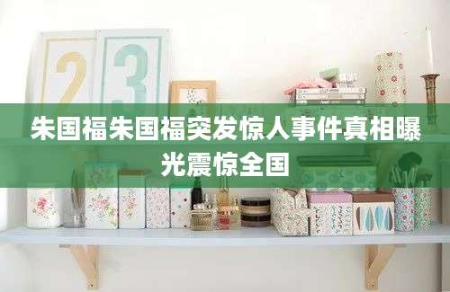 朱国福朱国福突发惊人事件真相曝光震惊全国