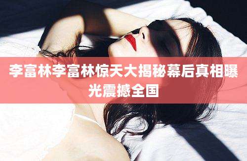 李富林李富林惊天大揭秘幕后真相曝光震撼全国