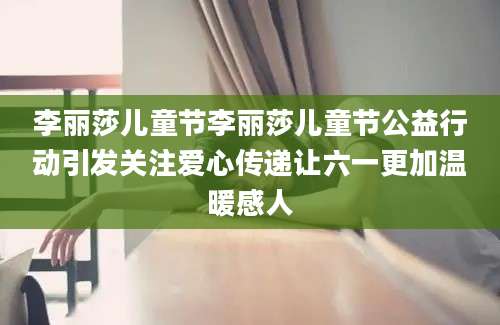 李丽莎儿童节李丽莎儿童节公益行动引发关注爱心传递让六一更加温暖感人