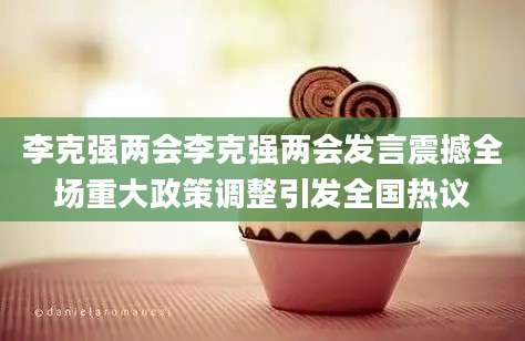 李克强两会李克强两会发言震撼全场重大政策调整引发全国热议
