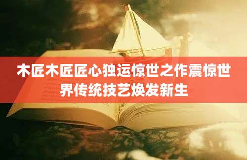 木匠木匠匠心独运惊世之作震惊世界传统技艺焕发新生