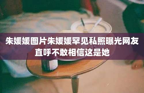 朱媛媛图片朱媛媛罕见私照曝光网友直呼不敢相信这是她