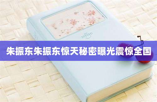朱振东朱振东惊天秘密曝光震惊全国