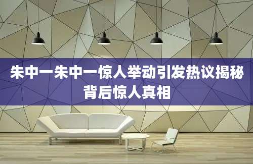 朱中一朱中一惊人举动引发热议揭秘背后惊人真相