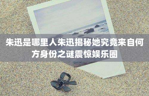 朱迅是哪里人朱迅揭秘她究竟来自何方身份之谜震惊娱乐圈