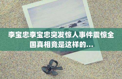 李宝忠李宝忠突发惊人事件震惊全国真相竟是这样的...
