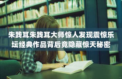 朱践耳朱践耳大师惊人发现震惊乐坛经典作品背后竟隐藏惊天秘密