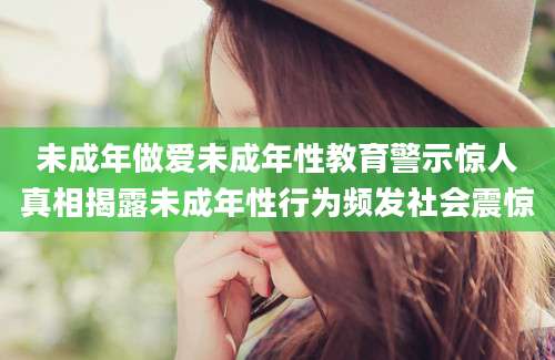 未成年做爱未成年性教育警示惊人真相揭露未成年性行为频发社会震惊