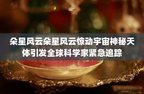 朵星风云朵星风云惊动宇宙神秘天体引发全球科学家紧急追踪