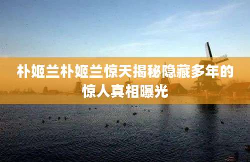 朴姬兰朴姬兰惊天揭秘隐藏多年的惊人真相曝光
