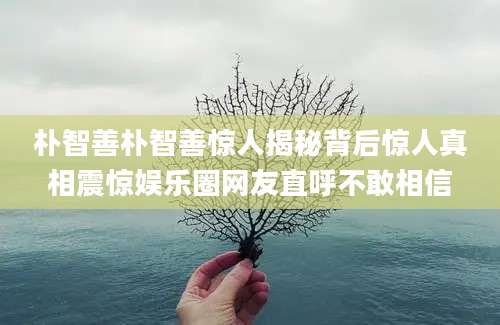 朴智善朴智善惊人揭秘背后惊人真相震惊娱乐圈网友直呼不敢相信