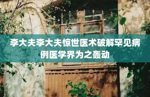 李大夫李大夫惊世医术破解罕见病例医学界为之轰动