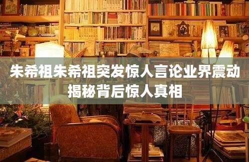 朱希祖朱希祖突发惊人言论业界震动揭秘背后惊人真相