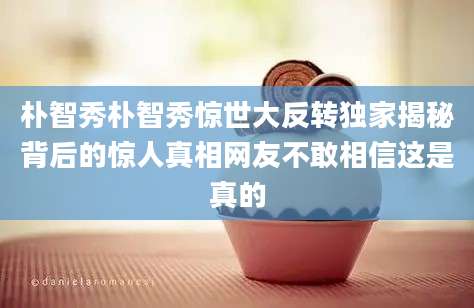 朴智秀朴智秀惊世大反转独家揭秘背后的惊人真相网友不敢相信这是真的