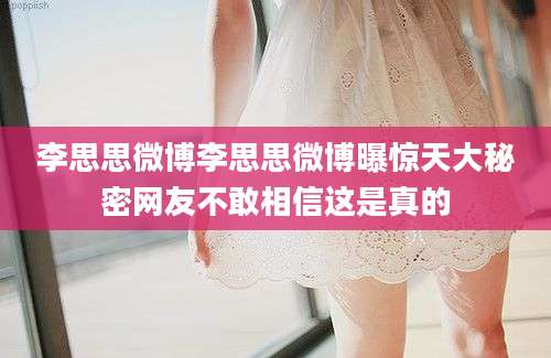 李思思微博李思思微博曝惊天大秘密网友不敢相信这是真的