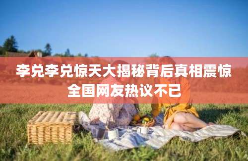 李兑李兑惊天大揭秘背后真相震惊全国网友热议不已