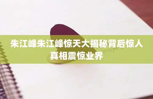 朱江峰朱江峰惊天大揭秘背后惊人真相震惊业界