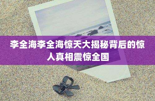 李全海李全海惊天大揭秘背后的惊人真相震惊全国