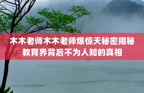 木木老师木木老师爆惊天秘密揭秘教育界背后不为人知的真相