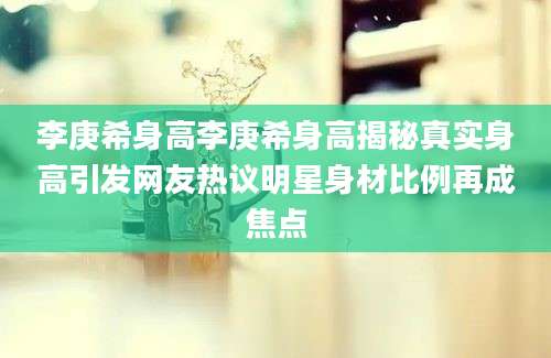李庚希身高李庚希身高揭秘真实身高引发网友热议明星身材比例再成焦点