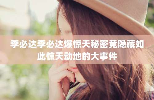 李必达李必达爆惊天秘密竟隐藏如此惊天动地的大事件