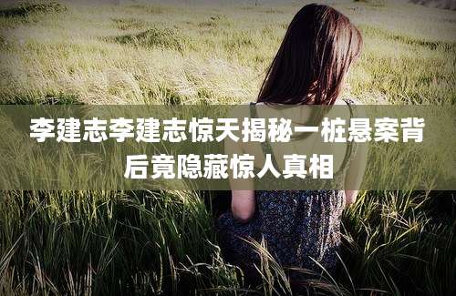 李建志李建志惊天揭秘一桩悬案背后竟隐藏惊人真相