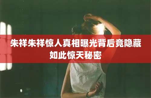 朱祥朱祥惊人真相曝光背后竟隐藏如此惊天秘密
