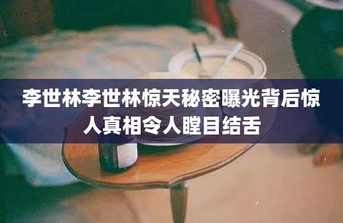 李世林李世林惊天秘密曝光背后惊人真相令人瞠目结舌