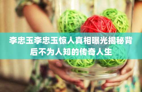 李忠玉李忠玉惊人真相曝光揭秘背后不为人知的传奇人生