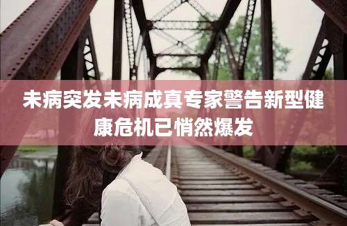 未病突发未病成真专家警告新型健康危机已悄然爆发