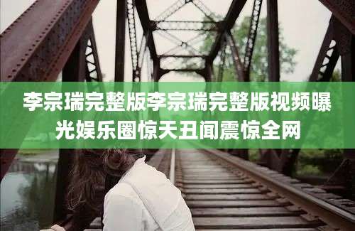 李宗瑞完整版李宗瑞完整版视频曝光娱乐圈惊天丑闻震惊全网