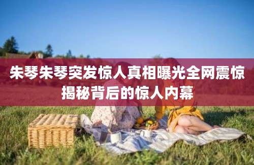 朱琴朱琴突发惊人真相曝光全网震惊揭秘背后的惊人内幕
