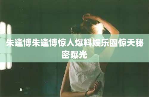 朱逢博朱逢博惊人爆料娱乐圈惊天秘密曝光