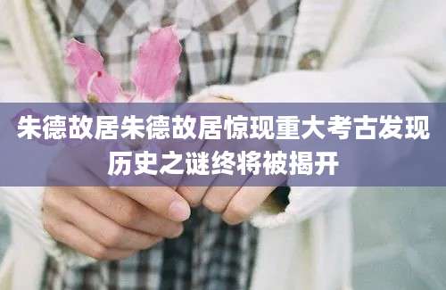 朱德故居朱德故居惊现重大考古发现历史之谜终将被揭开
