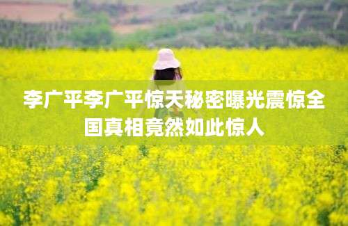 李广平李广平惊天秘密曝光震惊全国真相竟然如此惊人