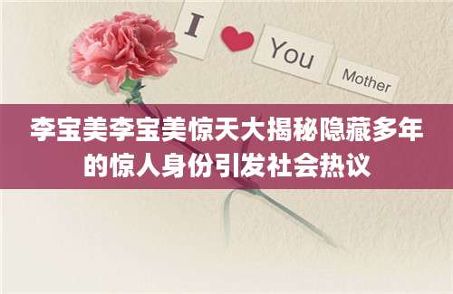 李宝美李宝美惊天大揭秘隐藏多年的惊人身份引发社会热议