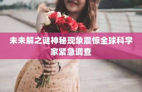 未未解之谜神秘现象震惊全球科学家紧急调查