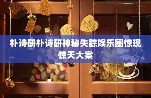 朴诗研朴诗研神秘失踪娱乐圈惊现惊天大案