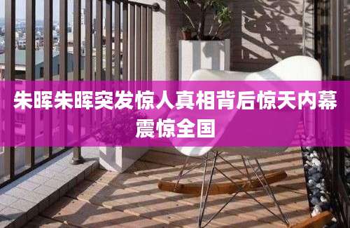 朱晖朱晖突发惊人真相背后惊天内幕震惊全国